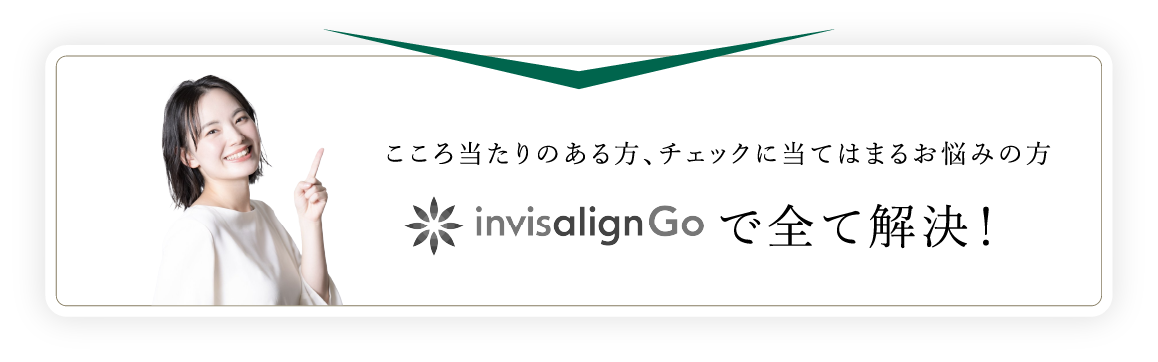 こころ当たりのある方、チェックに当てはまるお悩みの方インビザラインGoで全て解決！